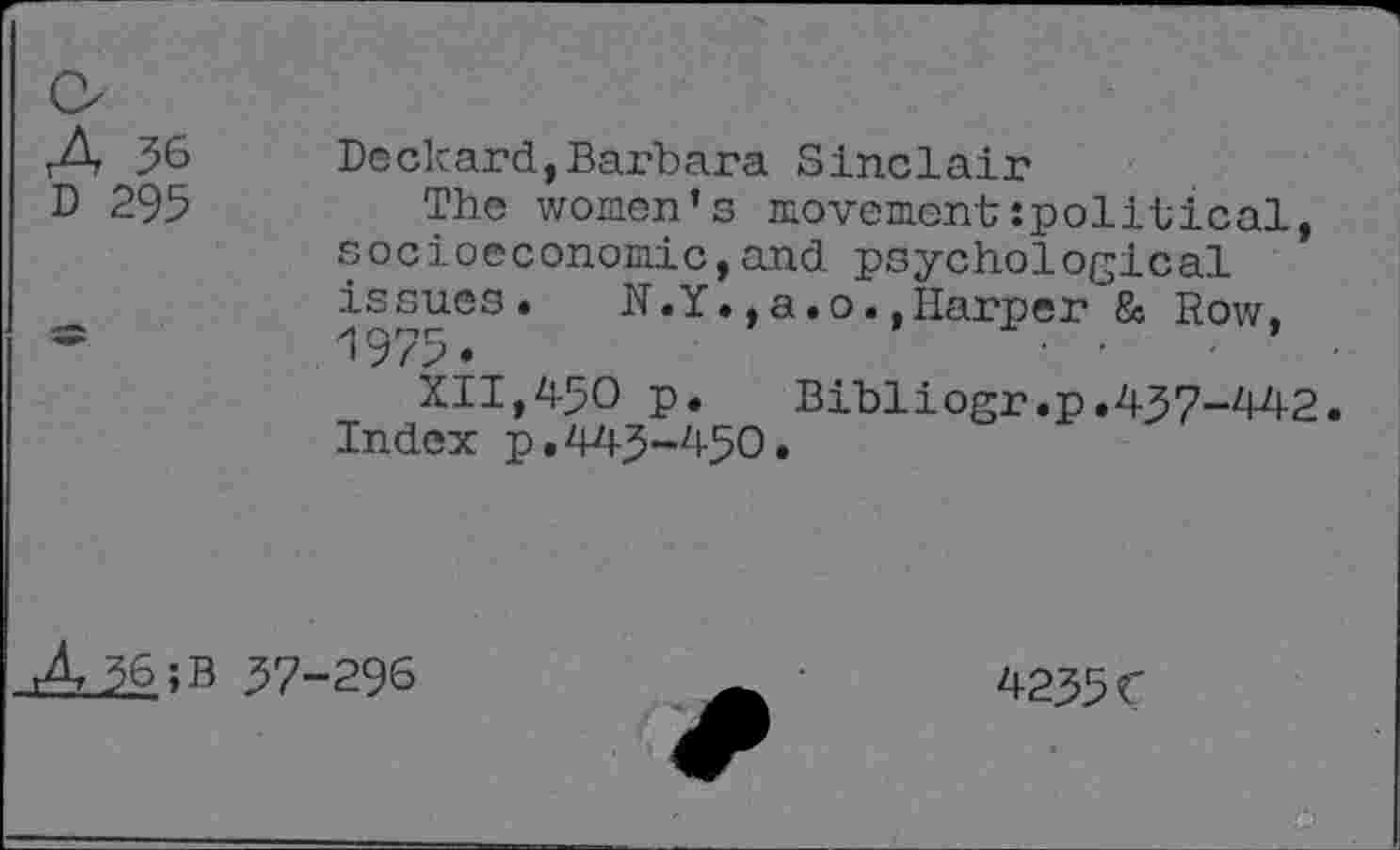 ﻿A
D 295
Deckard,Barbara Sinclair
The women’s movementspolitical, socioeconomic,and psychological issues. N.Y.,a.o.,Harper & Row, 1975.
XII,450 p.	Bibliogr.p.457-442.
Index p.445-450.
A 56;B 57-296
4255C